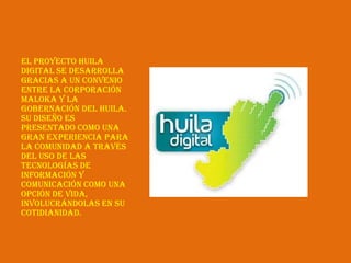 El proyecto Huila
Digital se desarrolla
gracias a un convenio
entre la Corporación
Maloka y la
Gobernación del Huila.
Su diseño es
presentado como una
gran experiencia para
la comunidad a través
del uso de las
Tecnologías de
Información y
Comunicación como una
opción de vida,
involucrándolas en su
cotidianidad.
 