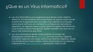 ¿Que es un Virus informatico?
 Los virus Informáticos son programas que tienen como objetivo
alterar el funcionamiento del computador, sin que el usuario se de
cuenta. Por lo general estos virus ejecutan ordenes en el equipo
como borrar archivos y/o cambiar la configuración del sistema
operativo, en algunos casos causan daños al registro del sistema lo
cual ocasiona daños mas graves, existen también virus que son un
poco mas inofensivos que otros.
 Los virus informáticos tienen, básicamente, la función de
propagarse a través de un software, son muy nocivos y algunos
contienen además una carga dañina con distintos objetivos, desde
una simple broma hasta realizar daños importantes en los sistemas,
o bloquear las redes informáticas generando tráfico inútil.
 