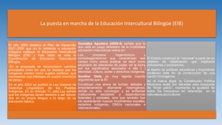 La puesta en marcha de la Educación Intercultural Bilingüe (EIB)
El año 2000 destaca el Plan de Desarrollo
2001-2006 que en lo referente a educación
indígena instituye la Educación Intercultural
Bilingüe (EIB) y más tarde se crea la
Coordinación de Educación Intercultural
Bilingüe.
En la propuesta se reconocieron cambios
principales entre los que se destaca que los
indígenas existen como sujetos políticos, que
representan sus intereses en cuanto miembros
de etnias.
En el año 2003 se publicó la Ley General de
Derechos Lingüísticos de los Pueblos
Indígenas. En su Artículo 11, esta Ley señala
que los indígenas tienen derecho a ser educa-
dos en su propia lengua a lo largo de su
educación básica.
González Apodaca (2009:4) señala que lo
que está en juego alrededor de la multicitada
educación intercultural radica en:
Los procesos hegemónicos y
contrahegemónicos que caracterizan ese
campo como arena política; es decir como
escenario de relaciones de poder, en la lucha
por los significados asociados a ella […]
identidad, cultura, poder y derechos indígenas.
Gunther Dietz es muy tajante cuando
argumenta que la EI:
Constituye una arena de luchas, debates y
empoderamiento altamente heterogéneo,
donde no sólo convergen y se enfrentan
instituciones escolares y dependencias
federales y estatales, sino que también han
ido apareciendo nuevos movimientos sociales,
reclamos indígenas, ONG’s nacionales e
internacionales,
El Estado construyó lo “nacional” a partir de un
sistema de clasificación que implicaría
inclusiones y exclusiones.
el diseño de políticas educativas y lingüísticas
conllevan este fin: la construcción de una
nación homogénea.
en el marco legal, la Constitución Política
Mexicana avaló por décadas esta búsqueda
de “forjar patria”, mostrando la igualdad de
todos los mexicanos sin detenerse en la
naturaleza pluricultural.
 