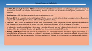 Educación para la ciudadanía
• En 1949, Marshall y Botomorre (1998) formularon una definición de ciudadanía, convertida ya en referencia básica de
las ciencias sociales: “el conjunto de derechos y deberes que vinculan al individuo con la plena pertenencia a una
sociedad”.
• Baráibar (2005: 35) “La ciudadanía es el derecho a tener derechos”,
• Muñoz (2001), la educación indígena bilingüe en México puede ser vista a través de grandes paradigmas: Educación
bilingüe, Educación bilingüe bicultural y Educación Bilingüe Intercultural,
• González Ortiz “oculta las diferencias reales entre los individuos y entre los grupos sociales al proyectar una fórmula
con claves homogeneizante, que se agrava cuando la desigualdad entre los grupos es enorme (2009: 46)”.
• La educación para la ciudadanía en el contexto intercultural tendría que ver más con la construcción de un sistema
ético y político que aplique el derecho a la igualdad con el reconocimiento de la diferencia.
• Bertely (2007:16) sostiene con respecto a promocionar una educación diferente a la de los siglos precedentes “La
emergencia de la diversidad cultural en un mundo globalizado que amenaza las identidades locales, exige acuñar u
concepto incluyente que, sin debilitar las funciones del Esta- do, estimule un modelo democrático y ciudadano distinto”.
 
