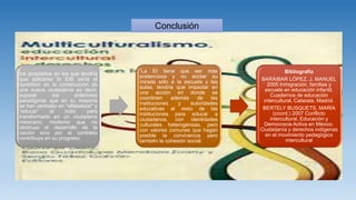 los propósitos en los que tendría
que aplicarse la EIB sería el
contribuir en la construcción de
una nueva ciudadanía es decir,
superar los anteriores
paradigmas que en su mayoría
se han centrado en “alfabetizar” y
“educar” al indio para
transformarlo en un ciudadano
mexicano, moderno que no
obstruya el desarrollo de la
nación sino por el contrario
contribuya en su progreso.
La EI tiene que ser más
pretenciosa y no acotar su
mirada sólo a la escuela y las
aulas, tendría que impactar en
una acción en donde se
coordinen además de las
instituciones y autoridades
educativas el resto de las
instituciones para educar a
ciudadanos, con identidades
culturales heterogéneas, pero
con valores comunes que hagan
posible la convivencia pero
también la cohesión social.
Bibliografía
BARÁIBAR LÓPEZ, J. MANUEL
2005 Inmigración, familias y
escuela en educación infantil.
Cuadernos de educación
intercultural, Catarata, Madrid.
BERTELY BUSQUETS, MARÍA
(coord.) 2007 Conflicto
intercultural, Educación y
Democracia Activa en México.
Ciudadanía y derechos indígenas
en el movimiento pedagógico
intercultural
Conclusión
 
