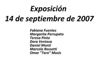 Exposición  14 de septiembre de 2007 Fabiana Fuentes Margarita Perrupato Teresa Pinto Dora Ventosa Daniel Monti Marcelo Rossetti Omar &quot;Toro&quot; Musis 