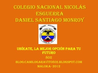 Colegio Nacional Nicolás
       Esguerra
daniel Santiago Monroy




 Ubíkate, la mejor opción para tu
              futuro
                802
Blog:camilogaravito802.blogspot.com
            Maloka- 2012
 