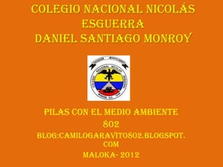 Colegio Nacional Nicolás
       Esguerra
daniel Santiago Monroy




 Pilas con el medio ambiente
             802
Blog:camilogaravito802.blogspot.
              com
          Maloka- 2012
 