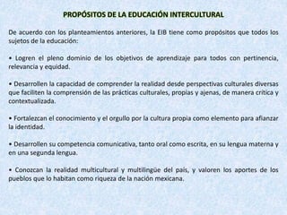 PROPÓSITOS DE LA EDUCACIÓN INTERCULTURAL
De acuerdo con los planteamientos anteriores, la EIB tiene como propósitos que todos los
sujetos de la educación:
• Logren el pleno dominio de los objetivos de aprendizaje para todos con pertinencia,
relevancia y equidad.
• Desarrollen la capacidad de comprender la realidad desde perspectivas culturales diversas
que faciliten la comprensión de las prácticas culturales, propias y ajenas, de manera crítica y
contextualizada.
• Fortalezcan el conocimiento y el orgullo por la cultura propia como elemento para afianzar
la identidad.
• Desarrollen su competencia comunicativa, tanto oral como escrita, en su lengua materna y
en una segunda lengua.
• Conozcan la realidad multicultural y multilingüe del país, y valoren los aportes de los
pueblos que lo habitan como riqueza de la nación mexicana.
 