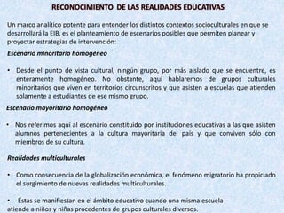Escenario minoritario homogéneo
• Desde el punto de vista cultural, ningún grupo, por más aislado que se encuentre, es
enteramente homogéneo. No obstante, aquí hablaremos de grupos culturales
minoritarios que viven en territorios circunscritos y que asisten a escuelas que atienden
solamente a estudiantes de ese mismo grupo.
Escenario mayoritario homogéneo
• Nos referimos aquí al escenario constituido por instituciones educativas a las que asisten
alumnos pertenecientes a la cultura mayoritaria del país y que conviven sólo con
miembros de su cultura.
Realidades multiculturales
• Como consecuencia de la globalización económica, el fenómeno migratorio ha propiciado
el surgimiento de nuevas realidades multiculturales.
• Éstas se manifiestan en el ámbito educativo cuando una misma escuela
atiende a niños y niñas procedentes de grupos culturales diversos.
RECONOCIMIENTO DE LAS REALIDADES EDUCATIVAS
Un marco analítico potente para entender los distintos contextos socioculturales en que se
desarrollará la EIB, es el planteamiento de escenarios posibles que permiten planear y
proyectar estrategias de intervención:
 