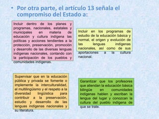 • Por otra parte, el artículo 13 señala el
compromiso del Estado a:
Incluir dentro de los planes y
programas, nacionales, estatales y
municipales en materia de
educación y cultura indígena las
políticas y acciones tendientes a la
protección, preservación, promoción
y desarrollo de las diversas lenguas
indígenas nacionales, contando con
la participación de los pueblos y
comunidades indígenas.
Incluir en los programas de
estudio de la educación básica y
normal, el origen y evolución de
las lenguas indígenas
nacionales, así como de sus
aportaciones a la cultura
nacional.
Supervisar que en la educación
pública y privada se fomente o
implemente la interculturalidad,
el multilingüismo y el respeto a la
diversidad lingüística para
contribuir a la preservación,
estudio y desarrollo de las
lenguas indígenas nacionales y
su literatura.
Garantizar que los profesores
que atiendan la educación básica
bilingüe en comunidades
indígenas hablen y escriban la
lengua del lugar y conozcan la
cultura del pueblo indígena de
que se trate.
 