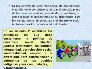 • La Ley General de Desarrollo Social, de muy reciente
creación, tiene por objeto garantizar el ejercicio pleno
de los derechos sociales, individuales y colectivos, así
como regular los mecanismos de su observancia. Esta
ley reitera como derechos para el desarrollo social
tanto la educación como la no discriminación.
En su artículo 3° establece los
principios en que debe
sustentarse la política de
desarrollo social: libertad,
justicia distributiva, solidaridad,
integralidad, participación social,
sustentabilidad, respeto a la
diversidad, libre determinación y
autonomía de los pueblos
indígenas y sus comunidades,
y transparencia.
 