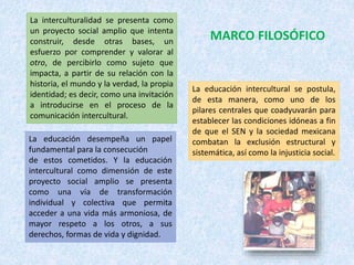 La interculturalidad se presenta como
un proyecto social amplio que intenta
construir, desde otras bases, un
esfuerzo por comprender y valorar al
otro, de percibirlo como sujeto que
impacta, a partir de su relación con la
historia, el mundo y la verdad, la propia
identidad; es decir, como una invitación
a introducirse en el proceso de la
comunicación intercultural.
La educación desempeña un papel
fundamental para la consecución
de estos cometidos. Y la educación
intercultural como dimensión de este
proyecto social amplio se presenta
como una vía de transformación
individual y colectiva que permita
acceder a una vida más armoniosa, de
mayor respeto a los otros, a sus
derechos, formas de vida y dignidad.
La educación intercultural se postula,
de esta manera, como uno de los
pilares centrales que coadyuvarán para
establecer las condiciones idóneas a fin
de que el SEN y la sociedad mexicana
combatan la exclusión estructural y
sistemática, así como la injusticia social.
MARCO FILOSÓFICO
 