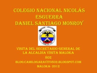 Colegio Nacional Nicolás
       Esguerra
daniel Santiago Monroy



Visita del Secretario General de
    la Alcaldía visita Maloka
               802
Blog:camilogaravito802.blogspot.com
            Maloka- 2012
 