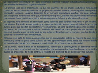  La educación intercultural en este escenario significa trabajar educativamente pará lograr
tres niveles de desarrollo cognitivo-afectivo.
 Lo primero que debe pretenderse es que los alumnos de los grupos culturales minoritarios
conozcan los aportes culturales de los grupos minoritarios, sobre todo de aquellos con quienes
comparten territorio.. Llegar al desarrollo de un currículo intercultural significa, por tanto, trabajar
con los grupos minoritarios para que, de modo participativo, definan los aportes culturales de los
que quieren hacer partícipes a todos los demás grupos del país y allende sus fronteras.
 El segundo nivel consiste en reconocer como valiosos esos aportes culturales y, por lo tanto,
respetarlos. Para ello, es necesario que conozcan también los aportes culturales de su propia
cultura para que puedan contrastarlos y compararlos. El salto epistemológico entre conocer y
reconocer, lo que conduce a valorar, consiste en identificar como propio del ser humano el
construir la cultura que caracterizará su ser, estar e interactuar con el mundo y con los demás a
partir de su entorno y sus necesidades.
 El tercer nivel trata de llegar a comprender que en la diversidad estriba su riqueza, la suya como
individuo y la de su grupo como cultura. El salto epistemológico entre estos dos niveles estriba
en transitar del respeto a lo diferente a la valoración de sí mismo por la diversidad.
 Los alumnos, hacia el final de la adolescencia, tienen que ir construyendo un esquema valoral
propio que incorpora los valores fundamentales que sustentan los derechos humanos, entre los
cuales se encuentra, de modo central, el respeto a la dignidad de las personas y las culturas.
 
