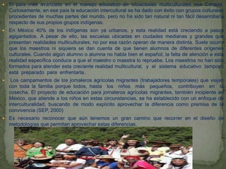  El país más avanzado en el manejo educativo de situaciones multiculturales sea Canadá.
Curiosamente, en ese país la educación intercultural se ha dado con éxito con grupos culturales
procedentes de muchas partes del mundo, pero no ha sido tan natural ni tan fácil desarrollarla
respecto de sus propios grupos indígenas.
 En México 40% de los indígenas son ya urbanos, y esta realidad está creciendo a pasos
agigantados. A pesar de ello, las escuelas ubicadas en ciudades medianas y grandes que
presentan realidades multiculturales, no por esa razón operan de manera distinta. Suele ocurrir
que los maestros ni siquiera se dan cuenta de que tienen alumnos de diferentes orígenes
culturales. Cuando algún alumno o alumna no habla bien el español, la falta de atención a esta
realidad específica conduce a que el maestro o maestra lo repruebe. Los maestros no han sido
formados para atender esta creciente realidad multicultural, y el sistema educativo tampoco
está preparado para enfrentarla.
 Los campamentos de los jornaleros agrícolas migrantes (trabajadores temporales) que viajan
con toda la familia porque todos, hasta los niños más pequeños, contribuyen en la
cosecha. El proyecto de educación para jornaleros agrícolas migrantes, también incipiente en
México, que atiende a los niños en estas circunstancias, se ha establecido con un enfoque de
interculturalidad, buscando de modo explícito aprovechar la diferencia como premisa de la
convivencia (SEP, 2000)
 Es necesario reconocer que aún tenemos un gran camino que recorrer en el diseño de
metodologías que permitan aprovechar estas diferencias.
 