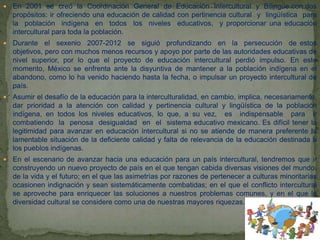  En 2001 se creó la Coordinación General de Educación Intercultural y Bilingüe con dos
propósitos: ir ofreciendo una educación de calidad con pertinencia cultural y lingüística para
la población indígena en todos los niveles educativos, y proporcionar una educación
intercultural para toda la población.
 Durante el sexenio 2007-2012 se siguió profundizando en la persecución de estos
objetivos, pero con muchos menos recursos y apoyo por parte de las autoridades educativas de
nivel superior, por lo que el proyecto de educación intercultural perdió impulso. En este
momento, México se enfrenta ante la disyuntiva de mantener a la población indígena en el
abandono, como lo ha venido haciendo hasta la fecha, o impulsar un proyecto intercultural de
país.
 Asumir el desafío de la educación para la interculturalidad, en cambio, implica, necesariamente,
dar prioridad a la atención con calidad y pertinencia cultural y lingüística de la población
indígena, en todos los niveles educativos, lo que, a su vez, es indispensable para ir
combatiendo la penosa desigualdad en el sistema educativo mexicano. Es difícil tener la
legitimidad para avanzar en educación intercultural si no se atiende de manera preferente la
lamentable situación de la deficiente calidad y falta de relevancia de la educación destinada a
los pueblos indígenas.
 En el escenario de avanzar hacia una educación para un país intercultural, tendremos que ir
construyendo un nuevo proyecto de país en el que tengan cabida diversas visiones del mundo,
de la vida y el futuro; en el que las asimetrías por razones de pertenecer a culturas minoritarias
ocasionen indignación y sean sistemáticamente combatidas; en el que el conflicto intercultural
se aproveche para enriquecer las soluciones a nuestros problemas comunes, y en el que la
diversidad cultural se considere como una de nuestras mayores riquezas.
 
