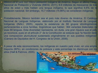  México es el país con mayor población indígena de América. Según el último Censo
Nacional de Población y Vivienda (INEGI, 2011), 6.9 millones de mexicanos de tres
años de edad y más hablan una lengua indígena, lo que significa 6.6% de la
población nacional. Sin embargo, 15.7 millones (14.86%) se consideran indígenas.
 Probablemente, México también sea el país más diverso de América. El Catálogo
Nacional de Lenguas Indígenas, elaborado por el Instituto Nacional de Lenguas
Indígenas (INALI, 2005), reporta la existencia de 68 grupos etnolingüísticas
pertenecientes a once familias lingüísticas que hablan 364 variantes dialectales de
esas 68 lenguas. Esta diversidad representa, sin duda, una gran riqueza que el país
ya reconoce, pues en el artículo 2° de la Constitución se estipula que “la Nación tiene
una composición pluricultural sustentada originalmente en sus pueblos indígenas”
(Cámara de Diputados del H. Congreso de la Unión, 2008).
 A pesar de este reconocimiento, los indígenas en nuestro país viven, en una amplia
mayoría (80%), en condiciones de pobreza y este porcentaje no disminuye con los
años (Hall & Patrinos, 2005).
 
