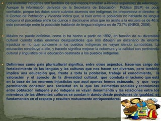  Los alumnos indígenas son también los que menos transitan a niveles superiores de educación.
Aunque la información derivada de la Secretaría de Educación Pública (SEP) es poco
confiable, porque los datos sobre cuántos alumnos son indígenas los proporciona el director; el
II Conteo de Población y Vivienda indica que, si bien entre la población no hablante de lengua
indígena el porcentaje entre los quince y diecinueve años que no asiste a la escuela es de 46.9,
este porcentaje entre la población hablante de lengua indígena es de 73.7% (INEGI, 2006).
 México no puede definirse, como lo ha hecho a partir de 1992, en función de su diversidad
cultural cuando estas enormes desigualdades que nos dibujan un escenario de enorme
injusticia en lo que concierne a los pueblos indígenas no vayan siendo combatidas. La
educación contribuye a ello, y hacerlo significa mejorar la cobertura y la calidad con pertinencia
cultural y lingüística de la educación destinada a los pueblos indígenas.
 Definirnos como país pluricultural significa, entre otros aspectos, hacernos cargo del
fortalecimiento de las lenguas y las culturas que nos hacen ser diversos, pero también
implica una educación que, frente a toda la población, trabaje el conocimiento, la
valoración y el aprecio de la diversidad cultural; que combata el racismo que está
en la base de las enormes injusticias que aquí apenas hemos esbozado, y que vaya
permitiendo construir una sociedad en la que las asimetrías sociales y económicas
entre población indígena y no indígena se vayan desarmando y las relaciones entre los
miembros de las diferentes culturas se puedan ir dando desde posiciones de igualdad, se
fundamenten en el respeto y resulten mutuamente enriquecedoras.
 