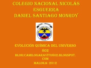 Colegio Nacional Nicolás
       Esguerra
daniel Santiago Monroy




Evolución Química del Universo
             802
Blog:camilogaravito802.blogspot.
              com
          Maloka- 2012
 
