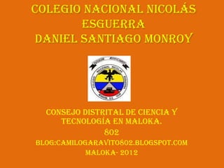 Colegio Nacional Nicolás
       Esguerra
daniel Santiago Monroy




  Consejo Distrital de Ciencia y
     Tecnología en Maloka.
               802
Blog:camilogaravito802.blogspot.com
            Maloka- 2012
 