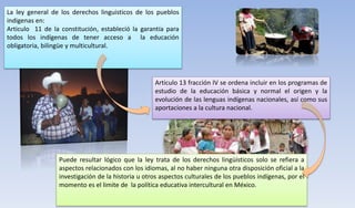 La ley general de los derechos linguisticos de los pueblos
indigenas en:
Articulo 11 de la constitución, estableció la garantía para
todos los indígenas de tener acceso a la educación
obligatoria, bilingüe y multicultural.
Puede resultar lógico que la ley trata de los derechos lingüísticos solo se refiera a
aspectos relacionados con los idiomas, al no haber ninguna otra disposición oficial a la
investigación de la historia u otros aspectos culturales de los pueblos indígenas, por el
momento es el limite de la política educativa intercultural en México.
Articulo 13 fracción IV se ordena incluir en los programas de
estudio de la educación básica y normal el origen y la
evolución de las lenguas indígenas nacionales, así como sus
aportaciones a la cultura nacional.
 