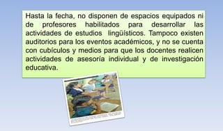 Hasta la fecha, no disponen de espacios equipados ni
de profesores habilitados para desarrollar las
actividades de estudios lingüísticos. Tampoco existen
auditorios para los eventos académicos, y no se cuenta
con cubículos y medios para que los docentes realicen
actividades de asesoría individual y de investigación
educativa.
 