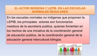 EL ACTOR INDÍGENA Y LEPIB EN LAS ESCUELAS
NORMALES REGULARES
En las escuelas normales no indígenas que proponen la
LEPIB, los principales actores son funcionarios
mestizos de la secretaria publica, quienes fomentan en
los hechos de una iniciativa de la coordinación general
de educación publica, de la coordinación general de la
educación general intercultural bilingüe.
 
