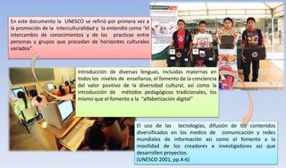 En este documento la UNESCO se refirió por primera vez a
la promoción de la interculturalidad y la entendió como “el
intercambio de conocimientos y de las practicas entre
personas y grupos que procedan de horizontes culturales
variados”.
Introducción de diversas lenguas, incluidas maternas en
todos los niveles de enseñanza, el fomento de la conciencia
del valor positivo de la diversidad cultural, así como la
introducción de métodos pedagógicos tradicionales, los
mismo que el fomento a la “alfabetización digital”
El uso de las tecnologías, difusión de los contenidos
diversificados en los medios de comunicación y redes
mundiales de información asi como el fomento a la
movilidad de los creadores e investigadores asi que
desarrollen proyectos.
(UNESCO 2001, pp.4-6)
 