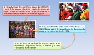 La interculturalidad debe construirse a juicio de la UNESCO,
a partir de los sistemas educativos y medios de difusión así
como a través de diversos proyectos que estimularían el
intercambio de conocimientos y practicas entre grupos
Un nuevo se le da cambio en las concepciones de la
UNESCO se da a partir de las publicación del documento: la
educación en mundo plurilingüe. (1999)
Se da el riesgo de perdidas de muchos idiomas, a los
movimientos migratorios masivos, al internet y al ritmo
acelerado de mundialización.
 