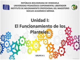 Unidad I:
El Funcionamiento de los
Planteles.
GRUPO # 1
REPÚBLICA BOLIVARIANA DE VENEZUELA
UNIVERSIDAD PEDAGÓGICA EXPERIMENTAL LIBERTADOR
INSTITUTO DE MEJORAMIENTO PROFESIONAL DEL MAGISTERIO
NÚCLEO ACADÉMICO MÉRIDA
 
