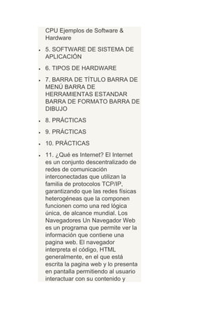 CPU Ejemplos de Software &
Hardware
5. SOFTWARE DE SISTEMA DE
APLICACIÓN
6. TIPOS DE HARDWARE
7. BARRA DE TÍTULO BARRA DE
MENÚ BARRA DE
HERRAMIENTAS ESTANDAR
BARRA DE FORMATO BARRA DE
DIBUJO
8. PRÁCTICAS
9. PRÁCTICAS
10. PRÁCTICAS
11. ¿Qué es Internet? El Internet
es un conjunto descentralizado de
redes de comunicación
interconectadas que utilizan la
familia de protocolos TCP/IP,
garantizando que las redes físicas
heterogéneas que la componen
funcionen como una red lógica
única, de alcance mundial. Los
Navegadores Un Navegador Web
es un programa que permite ver la
información que contiene una
pagina web. El navegador
interpreta el código, HTML
generalmente, en el que está
escrita la pagina web y lo presenta
en pantalla permitiendo al usuario
interactuar con su contenido y
 