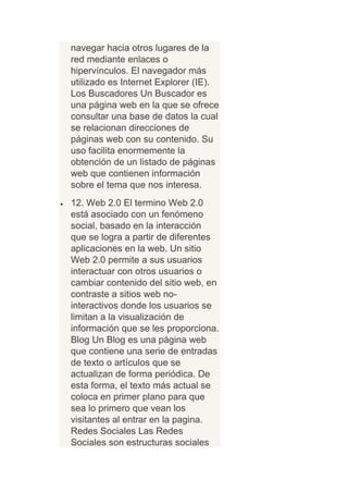 navegar hacia otros lugares de la
red mediante enlaces o
hipervínculos. El navegador más
utilizado es Internet Explorer (IE).
Los Buscadores Un Buscador es
una página web en la que se ofrece
consultar una base de datos la cual
se relacionan direcciones de
páginas web con su contenido. Su
uso facilita enormemente la
obtención de un listado de páginas
web que contienen información
sobre el tema que nos interesa.
12. Web 2.0 El termino Web 2.0
está asociado con un fenómeno
social, basado en la interacción
que se logra a partir de diferentes
aplicaciones en la web. Un sitio
Web 2.0 permite a sus usuarios
interactuar con otros usuarios o
cambiar contenido del sitio web, en
contraste a sitios web no-
interactivos donde los usuarios se
limitan a la visualización de
información que se les proporciona.
Blog Un Blog es una página web
que contiene una serie de entradas
de texto o artículos que se
actualizan de forma periódica. De
esta forma, el texto más actual se
coloca en primer plano para que
sea lo primero que vean los
visitantes al entrar en la pagina.
Redes Sociales Las Redes
Sociales son estructuras sociales
 