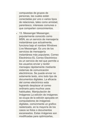 compuestas de grupos de
personas, las cuales están
conectadas por uno o varios tipos
de relaciones, tales como amistad,
parentesco, intereses comunes o
que comparten conocimientos.
13. Messenger Messenger,
popularmente conocido como
MSN, es un servicio de mensajería
instantánea que actualmente,
funciona bajo el nombre Windows
Live Messenger. Es uno de los
servicios de mensajería
instantánea más populares. Correo
Electrónico EL Correo Electrónico
es un servicio de red que permite a
los usuarios enviar y recibir
mensajes rápidamente mediante
sistemas de comunicación
electrónicos. Se puede enviar no
solamente texto, sino todo tipo de
documentos digitales. La eficacia
del correo electrónico esta
logrando desplazar al correo
ordinario para muchos usos
habituales. Manipulación de
Imágenes La edición de imágenes
se ocupa de la edición apoyada en
computadores de imágenes
digitales, comúnmente un grafico
rasterizado, en la mayoría de los
casos so fotos o documentos
escaneados. Estas imágenes son
modificadas para optimizarlas,
 
