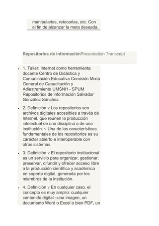 manipularlas, retocarlas, etc. Con
     el fin de alcanzar la meta deseada.




Repositorios de InformaciónPresentation Transcript


1. Taller: Internet como herramienta
docente Centro de Didáctica y
Comunicación Educativa Comisión Mixta
General de Capacitación y
Adiestramiento UMSNH - SPUM
Repositorios de información Salvador
González Sánchez
2. Definición Los repositorios son
archivos digitales accesibles a través de
Internet, que reúnen la producción
intelectual de una disciplina o de una
institución. Una de las características
fundamentales de los repositorios es su
carácter abierto e interoperable con
otros sistemas.
3. Definición El repositorio institucional
es un servicio para organizar, gestionar,
preservar, difundir y ofrecer acceso libre
a la producción científica y académica
en soporte digital, generada por los
miembros de la institución.
4. Definición En cualquier caso, el
concepto es muy amplio: cualquier
contenido digital –una imagen, un
documento Word o Excel o bien PDF, un
 