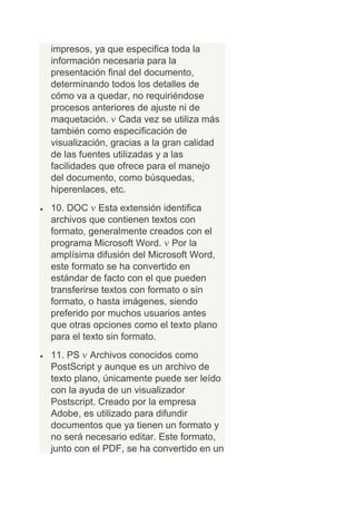 impresos, ya que especifica toda la
información necesaria para la
presentación final del documento,
determinando todos los detalles de
cómo va a quedar, no requiriéndose
procesos anteriores de ajuste ni de
maquetación. Cada vez se utiliza más
también como especificación de
visualización, gracias a la gran calidad
de las fuentes utilizadas y a las
facilidades que ofrece para el manejo
del documento, como búsquedas,
hiperenlaces, etc.
10. DOC Esta extensión identifica
archivos que contienen textos con
formato, generalmente creados con el
programa Microsoft Word. Por la
amplísima difusión del Microsoft Word,
este formato se ha convertido en
estándar de facto con el que pueden
transferirse textos con formato o sin
formato, o hasta imágenes, siendo
preferido por muchos usuarios antes
que otras opciones como el texto plano
para el texto sin formato.
11. PS Archivos conocidos como
PostScript y aunque es un archivo de
texto plano, únicamente puede ser leído
con la ayuda de un visualizador
Postscript. Creado por la empresa
Adobe, es utilizado para difundir
documentos que ya tienen un formato y
no será necesario editar. Este formato,
junto con el PDF, se ha convertido en un
 