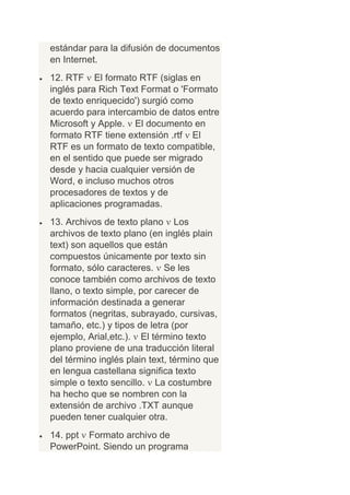 estándar para la difusión de documentos
en Internet.
12. RTF El formato RTF (siglas en
inglés para Rich Text Format o 'Formato
de texto enriquecido') surgió como
acuerdo para intercambio de datos entre
Microsoft y Apple. El documento en
formato RTF tiene extensión .rtf El
RTF es un formato de texto compatible,
en el sentido que puede ser migrado
desde y hacia cualquier versión de
Word, e incluso muchos otros
procesadores de textos y de
aplicaciones programadas.
13. Archivos de texto plano Los
archivos de texto plano (en inglés plain
text) son aquellos que están
compuestos únicamente por texto sin
formato, sólo caracteres. Se les
conoce también como archivos de texto
llano, o texto simple, por carecer de
información destinada a generar
formatos (negritas, subrayado, cursivas,
tamaño, etc.) y tipos de letra (por
ejemplo, Arial,etc.). El término texto
plano proviene de una traducción literal
del término inglés plain text, término que
en lengua castellana significa texto
simple o texto sencillo. La costumbre
ha hecho que se nombren con la
extensión de archivo .TXT aunque
pueden tener cualquier otra.
14. ppt Formato archivo de
PowerPoint. Siendo un programa
 