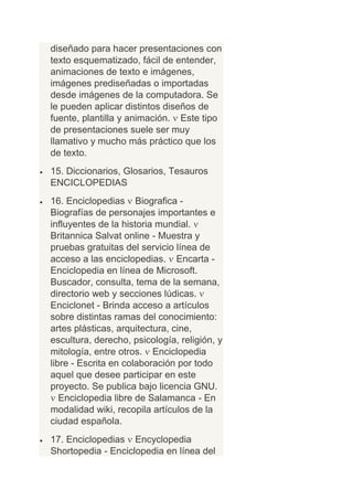 diseñado para hacer presentaciones con
texto esquematizado, fácil de entender,
animaciones de texto e imágenes,
imágenes prediseñadas o importadas
desde imágenes de la computadora. Se
le pueden aplicar distintos diseños de
fuente, plantilla y animación. Este tipo
de presentaciones suele ser muy
llamativo y mucho más práctico que los
de texto.
15. Diccionarios, Glosarios, Tesauros
ENCICLOPEDIAS
16. Enciclopedias Biografica -
Biografías de personajes importantes e
influyentes de la historia mundial.
Britannica Salvat online - Muestra y
pruebas gratuitas del servicio línea de
acceso a las enciclopedias. Encarta -
Enciclopedia en línea de Microsoft.
Buscador, consulta, tema de la semana,
directorio web y secciones lúdicas.
Enciclonet - Brinda acceso a artículos
sobre distintas ramas del conocimiento:
artes plásticas, arquitectura, cine,
escultura, derecho, psicología, religión, y
mitología, entre otros. Enciclopedia
libre - Escrita en colaboración por todo
aquel que desee participar en este
proyecto. Se publica bajo licencia GNU.
   Enciclopedia libre de Salamanca - En
modalidad wiki, recopila artículos de la
ciudad española.
17. Enciclopedias Encyclopedia
Shortopedia - Enciclopedia en línea del
 