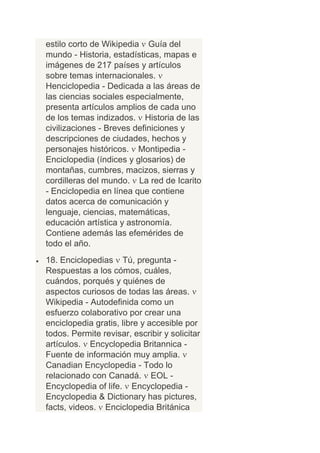 estilo corto de Wikipedia Guía del
mundo - Historia, estadísticas, mapas e
imágenes de 217 países y artículos
sobre temas internacionales.
Henciclopedia - Dedicada a las áreas de
las ciencias sociales especialmente,
presenta artículos amplios de cada uno
de los temas indizados. Historia de las
civilizaciones - Breves definiciones y
descripciones de ciudades, hechos y
personajes históricos. Montipedia -
Enciclopedia (índices y glosarios) de
montañas, cumbres, macizos, sierras y
cordilleras del mundo. La red de Icarito
- Enciclopedia en línea que contiene
datos acerca de comunicación y
lenguaje, ciencias, matemáticas,
educación artística y astronomía.
Contiene además las efemérides de
todo el año.
18. Enciclopedias Tú, pregunta -
Respuestas a los cómos, cuáles,
cuándos, porqués y quiénes de
aspectos curiosos de todas las áreas.
Wikipedia - Autodefinida como un
esfuerzo colaborativo por crear una
enciclopedia gratis, libre y accesible por
todos. Permite revisar, escribir y solicitar
artículos. Encyclopedia Britannica -
Fuente de información muy amplia.
Canadian Encyclopedia - Todo lo
relacionado con Canadá. EOL -
Encyclopedia of life. Encyclopedia -
Encyclopedia & Dictionary has pictures,
facts, videos. Enciclopedia Británica
 