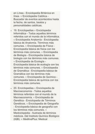 en Línea - Enciclopedia Británica en
línea. Enciclopedia Católica -
Buscador de eventos acontecidos hasta
la fecha, de santos, beatos y
personalidades católicas.
19. Enciclopedias Enciclopedia
Informática - Todos aquellos términos
referidos con el mundo de la informática.
  Enciclopedia Anatomía - Enciclopedia
básica de Anatomía. Términos más
comunes. Enciclopedia de Física -
Enciclopedia básica de física con los
términos más comunes. Enciclopedia
de Biología - Enciclopedia básica de
biología con los términos más comunes.
  Enciclopedia de Ecología -
Enciclopedia básica de ecología con los
términos más comunes. Enciclopedia
de Gramática - Enciclopedia básica de
Gramática con los términos más
comunes. Enciclopedia de Química -
Enciclopedia básica de química con los
términos más comunes.
20. Enciclopedias Enciclopedia de
Macroeconomía - Todos aquellos
términos referidos con el mundo de la
Macroeconomía. Enciclopedia de
Genética - Enciclopedia de Términos
Genéticos. Enciclopedia de Geografía
- Enciclopedia básica de geografía con
los términos más comunes.
Medciclopedia - Ilustrada de términos
médicos. Del Instituto Químico Biológico
(IQB). MedlinePlus: Medical
 