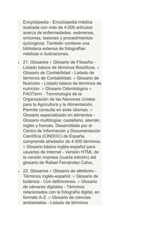 Encyclopedia - Enciclopedia médica
ilustrada con más de 4.000 artículos
acerca de enfermedades, exámenes,
síntomas, lesiones y procedimientos
quirúrgicos. También contiene una
biblioteca extensa de fotografías
médicas e ilustraciones.
21. Glosarios Glosario de Filosofía -
Listado básico de términos filosóficos.
Glosario de Contabilidad - Listado de
términos de Contabilidad. Glosario de
Nutrición - Listado básico de términos de
nutrición. Glosario Odontológico
FAOTerm - Terminología de la
Organización de las Naciones Unidas
para la Agricultura y la Alimentación.
Permite consulta en siete idiomas.
Glosario especializado en alimentos -
Glosario multilingüe: castellano, alemán,
inglés y francés. Desarrollado por el
Centro de Información y Documentación
Científica (CINDOC) de España,
comprende alrededor de 4.000 términos.
  Glosario básico inglés-español para
usuarios de Internet - Versión HTML de
la versión impresa (cuarta edición) del
glosario de Rafael Fernández Calvo.
22. Glosarios Glosario de atletismo -
Términos inglés-español. Glosario de
botánica - Con definiciones. Glosario
de cámaras digitales - Términos
relacionados con la fotografía digital, en
formato A-Z. Glosario de ciencias
ambientales - Listado de términos
 
