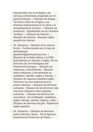 relacionados con la ecología y las
ciencias ambientales preparado por el
portal Ecotropia. Glosario de drogas -
Términos sobre las drogas y sus
diversas implicaciones en la salud y el
comportamiento humano. Glosario de
emoticons - Significados de los símbolos
"smileys“. Glosario de Internet.
Glosario de Internet - Glosario inglés-
español de Internet.
23. Glosarios Glosario de la ciencia
ficción - Confeccionado por la lista de
yahoogroups
glosariocf@yahoogroups.com.
Glosario de la fiebre aftosa y la EEB -
Equivalentes en francés e inglés. De los
Servicios de Terminológicos del
Parlamento Europeo. Glosario de
máquinas y herramientas - Glosario
sobre máquinas y herramientas en
castellano, alemán, inglés y francés.
Glosario de negocios español-inglés -
Términos con sus traducciones en
ambos idiomas. Glosario de términos
culinarios - Glosario de los términos más
comunes utilizados entre expertos
culinarios. Glosario de términos de
acuicultura - Es multilingüe: castellano,
inglés, francés, alemán, italiano y latín.
Glosario de términos de golf - Repertorio
inglés-español.
24. Glosarios Glosario de términos
sobre Internet y Spam - De la Agencia
Española de Protección de Datos.
 