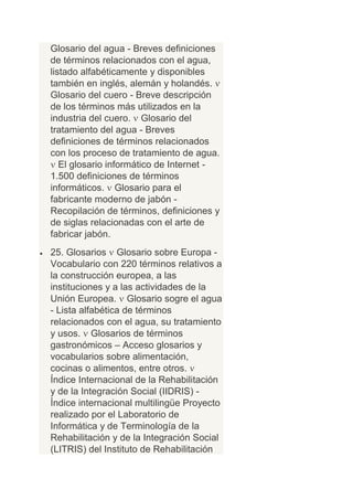Glosario del agua - Breves definiciones
de términos relacionados con el agua,
listado alfabéticamente y disponibles
también en inglés, alemán y holandés.
Glosario del cuero - Breve descripción
de los términos más utilizados en la
industria del cuero. Glosario del
tratamiento del agua - Breves
definiciones de términos relacionados
con los proceso de tratamiento de agua.
   El glosario informático de Internet -
1.500 definiciones de términos
informáticos. Glosario para el
fabricante moderno de jabón -
Recopilación de términos, definiciones y
de siglas relacionadas con el arte de
fabricar jabón.
25. Glosarios Glosario sobre Europa -
Vocabulario con 220 términos relativos a
la construcción europea, a las
instituciones y a las actividades de la
Unión Europea. Glosario sogre el agua
- Lista alfabética de términos
relacionados con el agua, su tratamiento
y usos. Glosarios de términos
gastronómicos – Acceso glosarios y
vocabularios sobre alimentación,
cocinas o alimentos, entre otros.
Índice Internacional de la Rehabilitación
y de la Integración Social (IIDRIS) -
Índice internacional multilingüe Proyecto
realizado por el Laboratorio de
Informática y de Terminología de la
Rehabilitación y de la Integración Social
(LITRIS) del Instituto de Rehabilitación
 