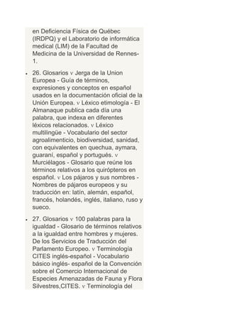 en Deficiencia Física de Québec
(IRDPQ) y el Laboratorio de informática
medical (LIM) de la Facultad de
Medicina de la Universidad de Rennes-
1.
26. Glosarios Jerga de la Union
Europea - Guía de términos,
expresiones y conceptos en español
usados en la documentación oficial de la
Unión Europea. Léxico etimología - El
Almanaque publica cada día una
palabra, que indexa en diferentes
léxicos relacionados. Léxico
multilingüe - Vocabulario del sector
agroalimenticio, biodiversidad, sanidad,
con equivalentes en quechua, aymara,
guaraní, español y portugués.
Murciélagos - Glosario que reúne los
términos relativos a los quirópteros en
español. Los pájaros y sus nombres -
Nombres de pájaros europeos y su
traducción en: latín, alemán, español,
francés, holandés, inglés, italiano, ruso y
sueco.
27. Glosarios 100 palabras para la
igualdad - Glosario de términos relativos
a la igualdad entre hombres y mujeres.
De los Servicios de Traducción del
Parlamento Europeo. Terminología
CITES inglés-español - Vocabulario
básico inglés- español de la Convención
sobre el Comercio Internacional de
Especies Amenazadas de Fauna y Flora
Silvestres,CITES. Terminología del
 