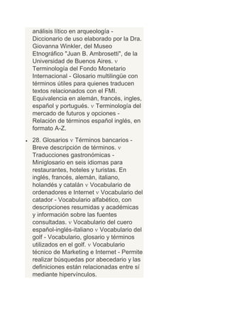análisis lítico en arqueología -
Diccionario de uso elaborado por la Dra.
Giovanna Winkler, del Museo
Etnográfico "Juan B. Ambrosetti", de la
Universidad de Buenos Aires.
Terminología del Fondo Monetario
Internacional - Glosario multilingüe con
términos útiles para quienes traducen
textos relacionados con el FMI.
Equivalencia en alemán, francés, ingles,
español y portugués. Terminología del
mercado de futuros y opciones -
Relación de términos español inglés, en
formato A-Z.
28. Glosarios Términos bancarios -
Breve descripción de términos.
Traducciones gastronómicas -
Miniglosario en seis idiomas para
restaurantes, hoteles y turistas. En
inglés, francés, alemán, italiano,
holandés y catalán Vocabulario de
ordenadores e Internet Vocabulario del
catador - Vocabulario alfabético, con
descripciones resumidas y académicas
y información sobre las fuentes
consultadas. Vocabulario del cuero
español-inglés-italiano Vocabulario del
golf - Vocabulario, glosario y términos
utilizados en el golf. Vocabulario
técnico de Marketing e Internet - Permite
realizar búsquedas por abecedario y las
definiciones están relacionadas entre sí
mediante hipervínculos.
 