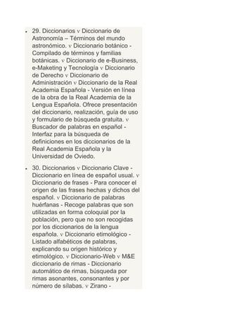 29. Diccionarios Diccionario de
Astronomía – Términos del mundo
astronómico. Diccionario botánico -
Compilado de términos y familias
botánicas. Diccionario de e-Business,
e-Maketing y Tecnología Diccionario
de Derecho Diccionario de
Administración Diccionario de la Real
Academia Española - Versión en línea
de la obra de la Real Academia de la
Lengua Española. Ofrece presentación
del diccionario, realización, guía de uso
y formulario de búsqueda gratuita.
Buscador de palabras en español -
Interfaz para la búsqueda de
definiciones en los diccionarios de la
Real Academia Española y la
Universidad de Oviedo.
30. Diccionarios Diccionario Clave -
Diccionario en línea de español usual.
Diccionario de frases - Para conocer el
origen de las frases hechas y dichos del
español. Diccionario de palabras
huérfanas - Recoge palabras que son
utilizadas en forma coloquial por la
población, pero que no son recogidas
por los diccionarios de la lengua
española. Diccionario etimológico -
Listado alfabéticos de palabras,
explicando su origen histórico y
etimológico. Diccionario-Web M&E
diccionario de rimas - Diccionario
automático de rimas, búsqueda por
rimas asonantes, consonantes y por
número de sílabas. Zirano -
 