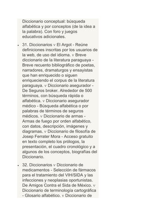 Diccionario conceptual: búsqueda
alfabética y por conceptos (de la idea a
la palabra). Con foro y juegos
educativos adicionales.
31. Diccionarios El Argot - Reúne
definiciones inscritas por los usuarios de
la web, de uso del idioma. Breve
diccionario de la literatura paraguaya -
Breve recuento bibliográfico de poetas,
narradores, dramaturgos y ensayistas
que han enriquecido o siguen
enriqueciendo el corpus de la literatura
paraguaya. Diccionario asegurador -
De Seguros broker. Alrededor de 500
términos, con búsqueda rápida o
alfabética. Diccionario asegurador
médico - Búsqueda alfabética o por
palabras de términos de seguros
médicos. Diccionario de armas -
Armas de fuego por orden alfabético,
con datos, descripción, imágenes y
diagramas. Diccionario de filosofía de
Josep Ferrater Mora - Acceso gratuito
en texto completo los prólogos, la
presentación, el cuadro cronológico y a
algunos de los conceptos, biografías del
Diccionario.
32. Diccionarios Diccionario de
medicamentos - Selección de fármacos
para el tratamiento del VIH/SIDA y las
infecciones y neoplasias oportunistas.
De Amigos Contra el Sida de México.
Diccionario de terminología cartográfica
- Glosario alfabético. Diccionario de
 