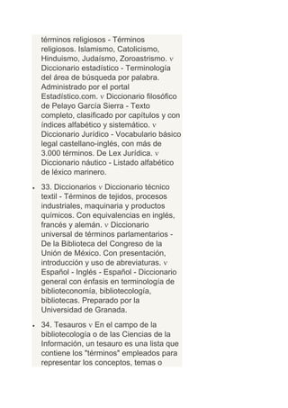 términos religiosos - Términos
religiosos. Islamismo, Catolicismo,
Hinduismo, Judaísmo, Zoroastrismo.
Diccionario estadístico - Terminología
del área de búsqueda por palabra.
Administrado por el portal
Estadístico.com. Diccionario filosófico
de Pelayo García Sierra - Texto
completo, clasificado por capítulos y con
índices alfabético y sistemático.
Diccionario Jurídico - Vocabulario básico
legal castellano-inglés, con más de
3.000 términos. De Lex Jurídica.
Diccionario náutico - Listado alfabético
de léxico marinero.
33. Diccionarios Diccionario técnico
textil - Términos de tejidos, procesos
industriales, maquinaria y productos
químicos. Con equivalencias en inglés,
francés y alemán. Diccionario
universal de términos parlamentarios -
De la Biblioteca del Congreso de la
Unión de México. Con presentación,
introducción y uso de abreviaturas.
Español - Inglés - Español - Diccionario
general con énfasis en terminología de
biblioteconomía, bibliotecología,
bibliotecas. Preparado por la
Universidad de Granada.
34. Tesauros En el campo de la
bibliotecología o de las Ciencias de la
Información, un tesauro es una lista que
contiene los "términos" empleados para
representar los conceptos, temas o
 