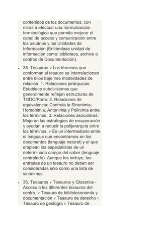 contenidos de los documentos, con
miras a efectuar una normalización
terminológica que permita mejorar el
canal de acceso y comunicación entre
los usuarios y las Unidades de
Información (Entiéndase unidad de
información como: biblioteca, archivo o
centros de Documentación).
35. Tesauros Los términos que
conforman el tesauro se interrelacionan
entre ellos bajo tres modalidades de
relación: 1. Relaciones jerárquicas:
Establece subdivisiones que
generalmente reflejan estructuras de
TODO/Parte. 2. Relaciones de
equivalencia: Controla la Sinonimia,
Homonimia, Antonimia y Polinimia entre
los términos. 3. Relaciones asociativas:
Mejoran las estrategias de recuperación
y ayudan a reducir la polijerarquía entre
los términos. Es un intermediario entre
el lenguaje que encontramos en los
documentos (lenguaje natural) y el que
emplean los especialistas de un
determinado campo del saber (lenguaje
controlado). Aunque los incluye, las
entradas de un tesauro no deben ser
consideradas sólo como una lista de
sinónimos.
36. Tesauros Tesauros y Glosarios -
Acceso a los diferentes tesauros del
centro. Tesauro de biblioteconomía y
documentación Tesauro de derecho
Tesauro de geología Tesauro de
 