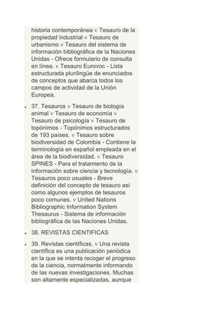historia contemporánea Tesauro de la
propiedad industrial Tesauro de
urbanismo Tesauro del sistema de
información bibliográfica de la Naciones
Unidas - Ofrece formulario de consulta
en línea. Tesauro Eurovoc - Lista
estructurada plurilingüe de enunciados
de conceptos que abarca todos los
campos de actividad de la Unión
Europea.
37. Tesauros Tesauro de biología
animal Tesauro de economía
Tesauro de psicología Tesauro de
topónimos - Topónimos estructurados
de 193 países. Tesauro sobre
biodiversidad de Colombia - Contiene la
terminología en español empleada en el
área de la biodiversidad. Tesauro
SPINES - Para el tratamiento de la
información sobre ciencia y tecnología.
Tesauros poco usuales - Breve
definición del concepto de tesauro así
como algunos ejemplos de tesauros
poco comunes. United Nations
Bibliographic Information System
Thesaurus - Sistema de información
bibliográfica de las Naciones Unidas.
38. REVISTAS CIENTIFICAS
39. Revistas científicas. Una revista
científica es una publicación periódica
en la que se intenta recoger el progreso
de la ciencia, normalmente informando
de las nuevas investigaciones. Muchas
son altamente especializadas, aunque
 