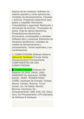 básicos de las ventanas. Software de
sistema operativo y otras aplicaciones.
Unidades de almacenamiento. Carpetas
y archivos. Programas específicos para
grabar y respaldar información.
Vulnerabilidad y seguridad. Restricción o
eliminación de archivos . Procesador de
textos. Hoja de cálculo electrónica.
Presentaciones electrónicas.
Diccionarios, enciclopedias y tutoriales.
Software libre y comercial. Elementos de
Hardware (periféricos). Unidades de
medida de almacenamiento y
procesamiento. Teclas especiales y sus
combinaciones
3. COMPUTADORA Software Sistema
Aplicación Hardware Entrada Salida
Almacenamiento Procesamiento
COMPONENTES DE UNA
COMPUTADORA
4. COMPUTADORA Software De
Sistema: D5 DOS, LINUX, UNIX,
WINDOWS De Aplicación: WORD,
EXCEL, PAINT, POWER POINT,
COREL Hardware De Entrada: Teclado,
Mouse, Cámara, Scanner, Touch
Screen, etc. De Salida: Monitor,
Bocinas, Impresora. De
Almacenamiento: USB, DVD, CD, Disco
Duro. De Procesamiento: CPU Ejemplos
de Software & Hardware
 