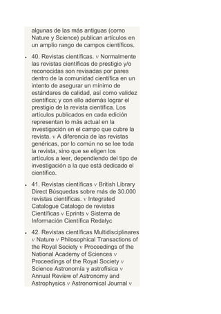 algunas de las más antiguas (como
Nature y Science) publican artículos en
un amplio rango de campos científicos.
40. Revistas científicas. Normalmente
las revistas científicas de prestigio y/o
reconocidas son revisadas por pares
dentro de la comunidad científica en un
intento de asegurar un mínimo de
estándares de calidad, así como validez
científica; y con ello además lograr el
prestigio de la revista científica. Los
artículos publicados en cada edición
representan lo más actual en la
investigación en el campo que cubre la
revista. A diferencia de las revistas
genéricas, por lo común no se lee toda
la revista, sino que se eligen los
artículos a leer, dependiendo del tipo de
investigación a la que está dedicado el
científico.
41. Revistas científicas British Library
Direct Búsquedas sobre más de 30.000
revistas científicas. Integrated
Catalogue Catalogo de revistas
Científicas Eprints Sistema de
Información Científica Redalyc
42. Revistas científicas Multidisciplinares
  Nature Philosophical Transactions of
the Royal Society Proceedings of the
National Academy of Sciences
Proceedings of the Royal Society
Science Astronomía y astrofísica
Annual Review of Astronomy and
Astrophysics Astronomical Journal
 