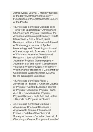 Astrophysical Journal Monthly Notices
of the Royal Astronomical Society
Publications of the Astronomical Society
of the Pacific
43. Revistas científicas Ciencias de la
Tierra y de la atmósfera Atmospheric
Chemistry and Physics Bulletin of the
American Meteorological Society Earth
Interactions Eos Geophysical
Research Letters International Journal
of Speleology Journal of Applied
Meteorology and Climatology Journal
of the Atmospheric Sciences Journal
of Climate Journal of Geophysical
Research Journal of the IEST
Journal of Physical Oceanography
Journal of Soil and Water Conservation
  National Weather Digest Weather
Weather and Forecasting Zeitschrift für
Geologische Wissenschaften (Journal
for the Geological Sciences)
44. Revistas científicas Física
Advances in Physics American Journal
of Physics Central European Journal
of Physics Journal of Physics - parts
A-D, G New Journal of Physics
Physical Review - parts A-E and Letters
  Reports on Progress in Physics
45. Revistas científicas Química
Accounts of Chemical Research
Angewandte Chemie International
Edition Bulletin of the Chemical
Society of Japan Canadian Journal of
Chemistry Central European Journal of
 