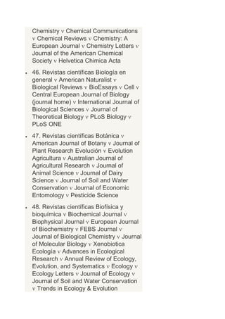 Chemistry Chemical Communications
  Chemical Reviews Chemistry: A
European Journal Chemistry Letters
Journal of the American Chemical
Society Helvetica Chimica Acta
46. Revistas científicas Biología en
general American Naturalist
Biological Reviews BioEssays Cell
Central European Journal of Biology
(journal home) International Journal of
Biological Sciences Journal of
Theoretical Biology PLoS Biology
PLoS ONE
47. Revistas científicas Botánica
American Journal of Botany Journal of
Plant Research Evolución Evolution
Agricultura Australian Journal of
Agricultural Research Journal of
Animal Science Journal of Dairy
Science Journal of Soil and Water
Conservation Journal of Economic
Entomology Pesticide Science
48. Revistas científicas Biofísica y
bioquímica Biochemical Journal
Biophysical Journal European Journal
of Biochemistry FEBS Journal
Journal of Biological Chemistry Journal
of Molecular Biology Xenobiotica
Ecología Advances in Ecological
Research Annual Review of Ecology,
Evolution, and Systematics Ecology
Ecology Letters Journal of Ecology
Journal of Soil and Water Conservation
  Trends in Ecology & Evolution
 